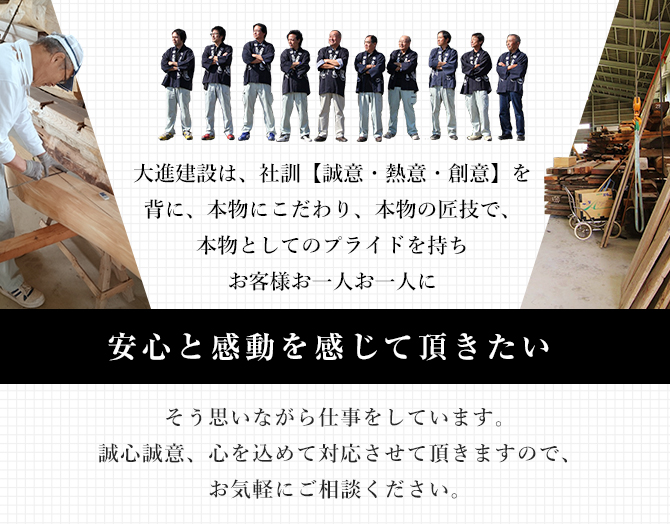 大進建設は、社訓【誠意・熱意・創意】を背に、本物にこだわり、本物の匠技で、本物としてのプライドを持ちお客様お一人お一人に“安心と感動を感じて頂きたい“