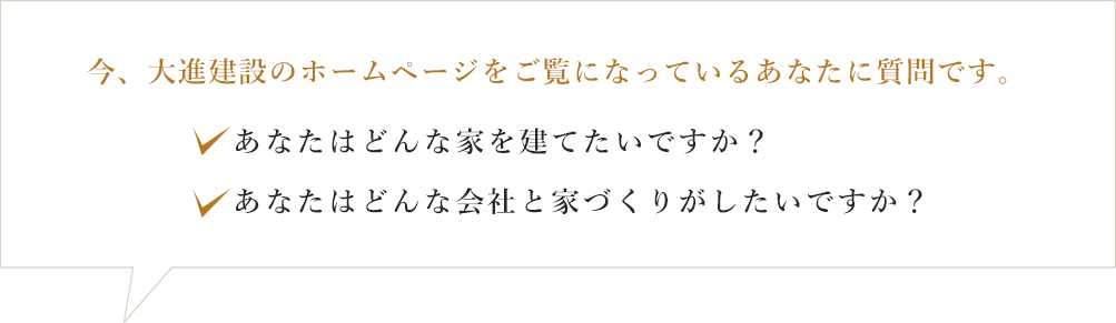 今、大進建設のホームページをご覧になっているあたなに質問です。あなたはどんな家を建てたいですか？あなたはどんな会社と家づくりがしたいですか？