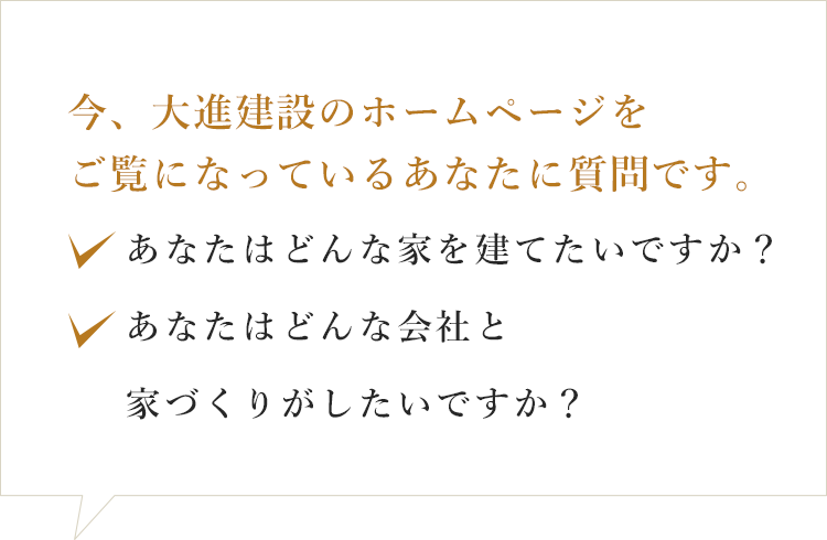 今、大進建設のホームページをご覧になっているあたなに質問です。あなたはどんな家を建てたいですか？あなたはどんな会社と家づくりがしたいですか？