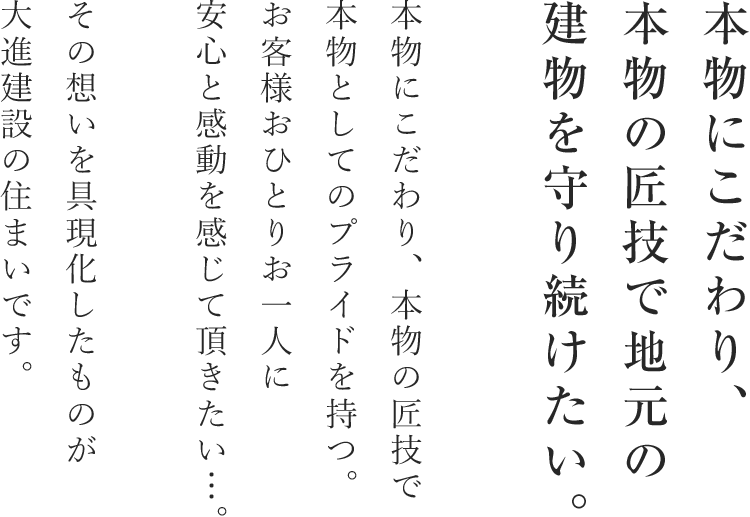 本物にこだわり、本物の匠技で地元の建物を守り続けたい。本物にこだわり、本物の匠技で本物としてのプライドを持つ。お客様おひとりお一人に安心と感動を感じて頂きたい・・・。その思いを具現化したものが大進建設の住まいです。