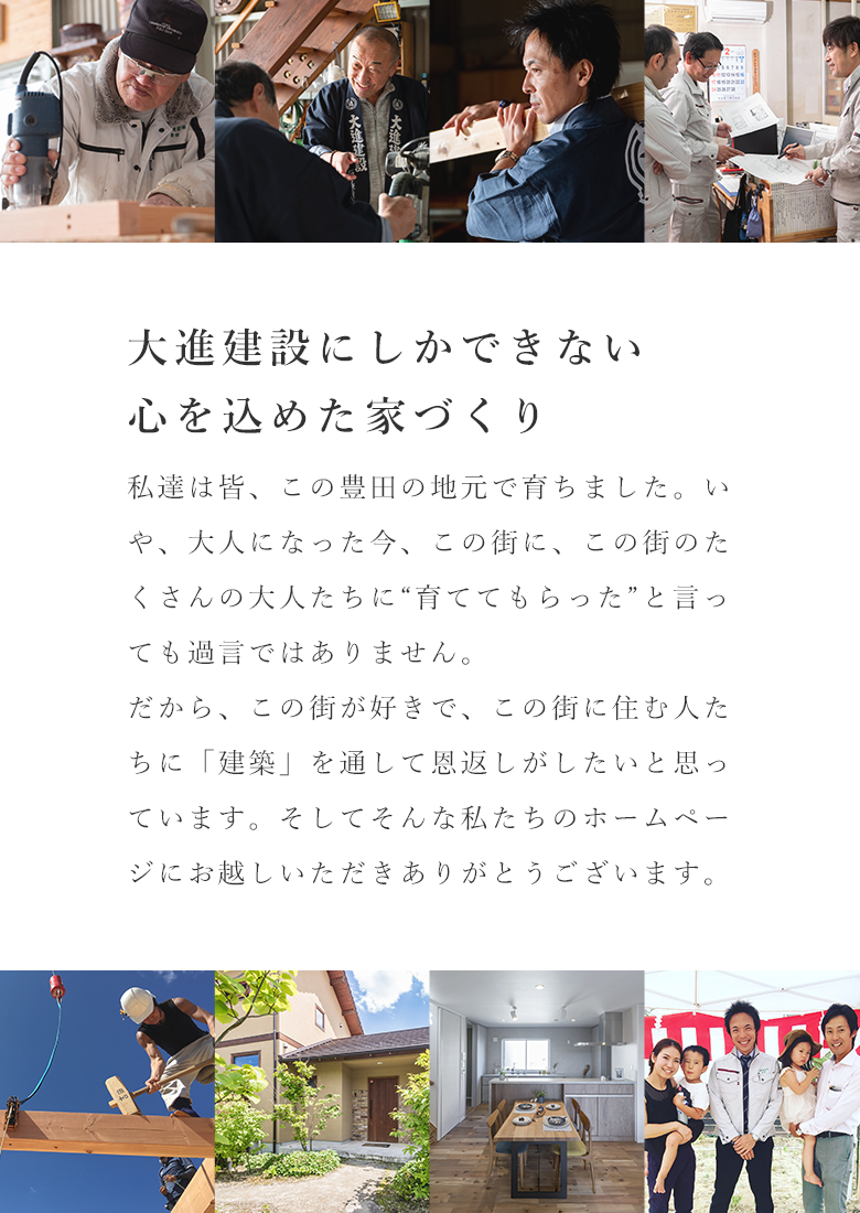 大進建設西できない心を込めた家づくり。私たちは皆、この豊田の地元で育ちました。いや、大人になった今、この街に、この街のたくさんの大人たち、育ててもらったといっても過言ではありません。だから、この街が好きで、この街に住む人たちに「建築」を通して恩返しがしたいと思っています。そしてそんな私たちのホームページにお越しいただきありがとうございます。