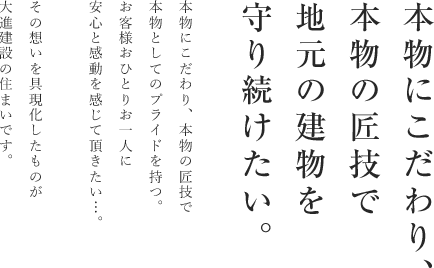 本物にこだわり、本物の匠技で地元の建物を守り続けたい。本物にこだわり、本物の匠技で本物としてのプライドを持つ。お客様おひとりお一人に安心と感動を感じて頂きたい・・・。その思いを具現化したものが大進建設の住まいです。