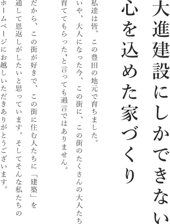 大進建設西できない心を込めた家づくり。私たちは皆、この豊田の地元で育ちました。いや、大人になった今、この街に、この街のたくさんの大人たち、育ててもらったといっても過言ではありません。だから、この街が好きで、この街に住む人たちに「建築」を通して恩返しがしたいと思っています。そしてそんな私たちのホームページにお越しいただきありがとうございます。