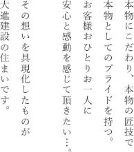 本物にこだわり、本物の匠技で本物としてのプライドを持つ。お客様おひとりお一人に安心と感動を感じて頂きたい…。その想いを具現化したものが大進建設の住まいです。