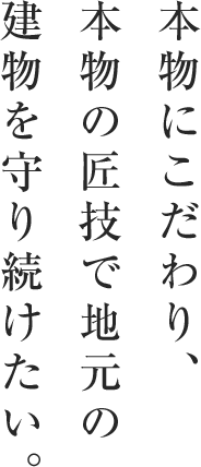 本物にこだわり、本物の匠技で 地元の建物を 守り続けたい。