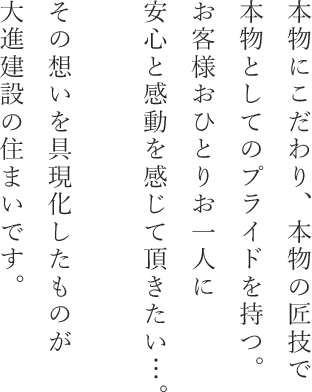 本物にこだわり、本物の匠技で本物としてのプライドを持つ。お客様おひとりお一人に安心と感動を感じて頂きたい…。その想いを具現化したものが大進建設の住まいです。