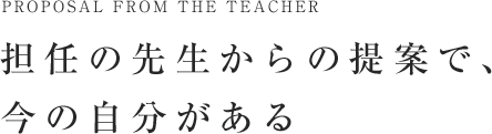 担任の先生からの提案で、今の自分がある