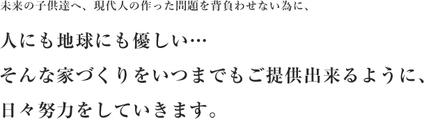 未来の子供達へ、現代人の作った問題を背負わせない為に、人にも地球にも優しい…そんな家づくりをいつまでもご提供出来るように、日々努力をしていきます。