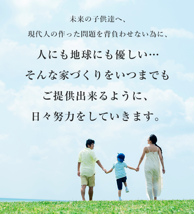 未来の子供達へ、現代人の作った問題を背負わせない為に、人にも地球にも優しい…そんな家づくりをいつまでもご提供出来るように、日々努力をしていきます。