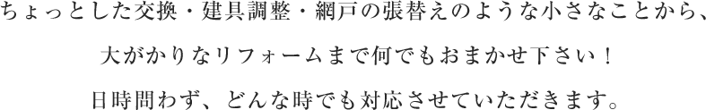 ちょっとした交換・建具調整・網戸の張替えのような小さなことから、大がかりなリフォームまで何でもおまかせ下さい！日時問わず、どんな時でも対応させていただきます。